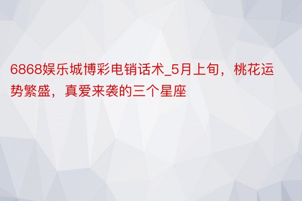 6868娱乐城博彩电销话术_5月上旬，桃花运势繁盛，真爱来袭